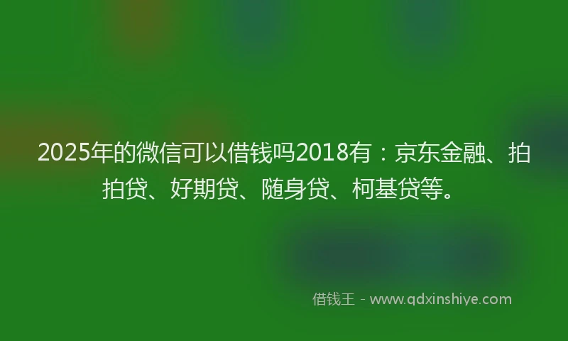 2025年的微信可以借钱吗2018有：京东金融、拍拍贷、好期贷、随身贷、柯基贷等。
