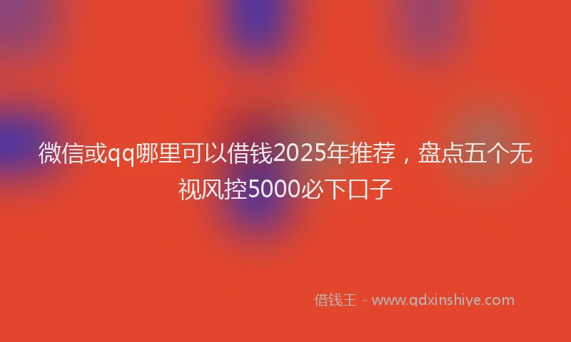 微信或qq哪里可以借钱2025年推荐，盘点五个无视风控5000必下口子