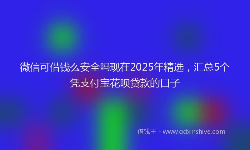 微信可借钱么安全吗现在2025年精选，汇总5个凭支付宝花呗贷款的口子