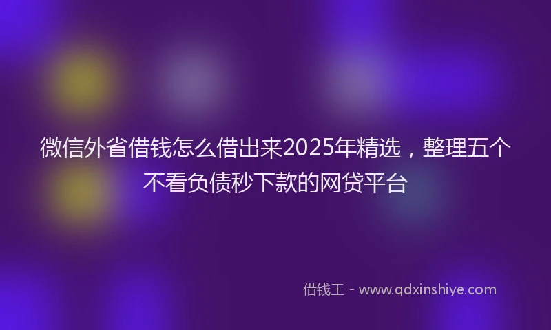 微信外省借钱怎么借出来2025年精选，整理五个不看负债秒下款的网贷平台