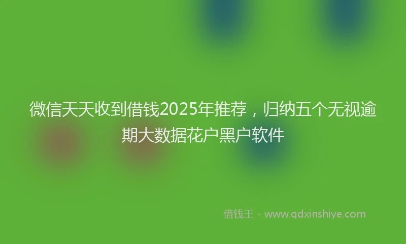 微信天天收到借钱2025年推荐，归纳五个无视逾期大数据花户黑户软件
