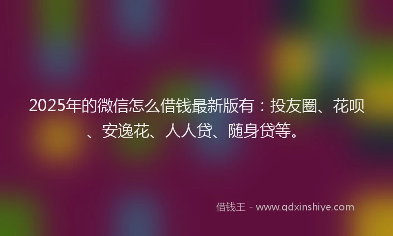 2025年的微信怎么借钱最新版有：投友圈、花呗、安逸花、人人贷、随身贷等。