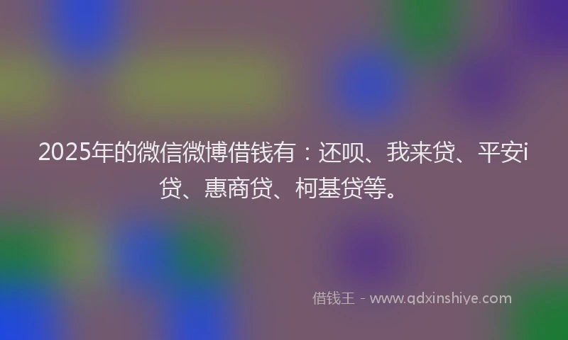 2025年的微信微博借钱有：还呗、我来贷、平安i贷、惠商贷、柯基贷等。