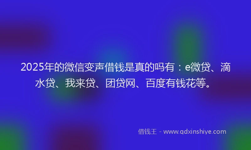 2025年的微信变声借钱是真的吗有：e微贷、滴水贷、我来贷、团贷网、百度有钱花等。