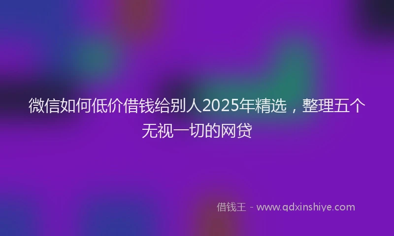 微信如何低价借钱给别人2025年精选，整理五个无视一切的网贷
