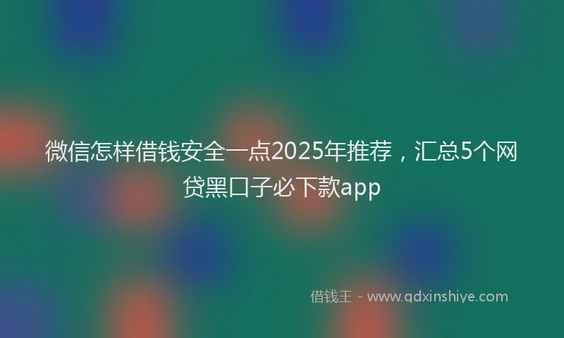 微信怎样借钱安全一点2025年推荐，汇总5个网贷黑口子必下款app