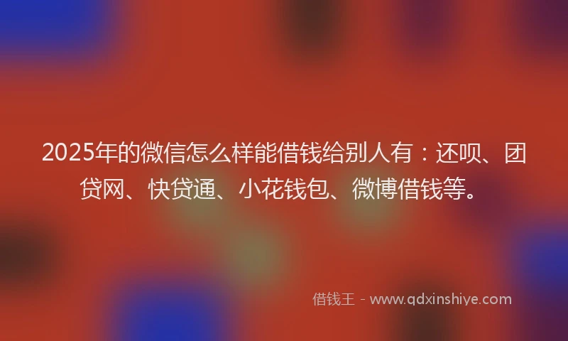 2025年的微信怎么样能借钱给别人有：还呗、团贷网、快贷通、小花钱包、微博借钱等。