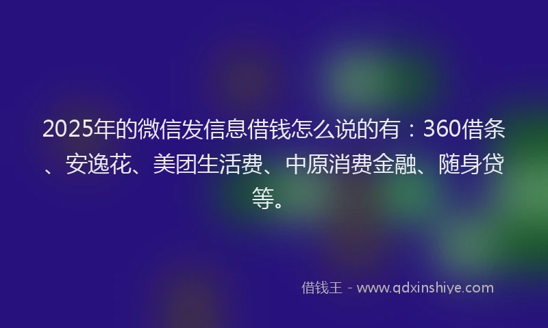 2025年的微信发信息借钱怎么说的有：360借条、安逸花、美团生活费、中原消费金融、随身贷等。