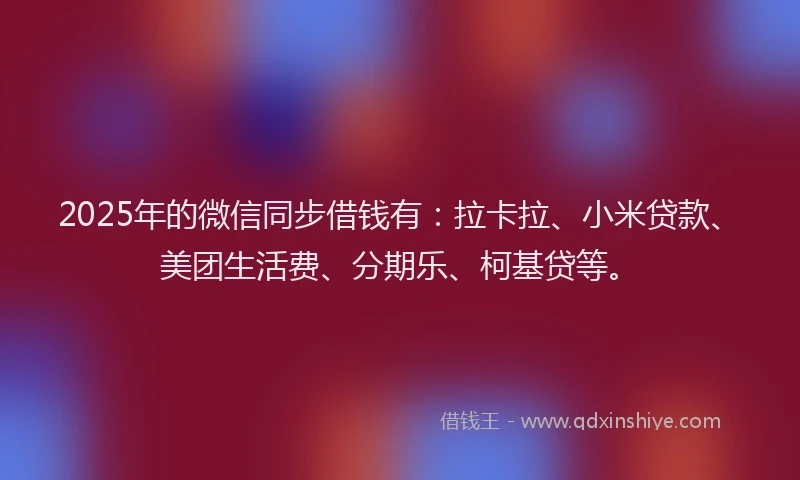2025年的微信同步借钱有：拉卡拉、小米贷款、美团生活费、分期乐、柯基贷等。