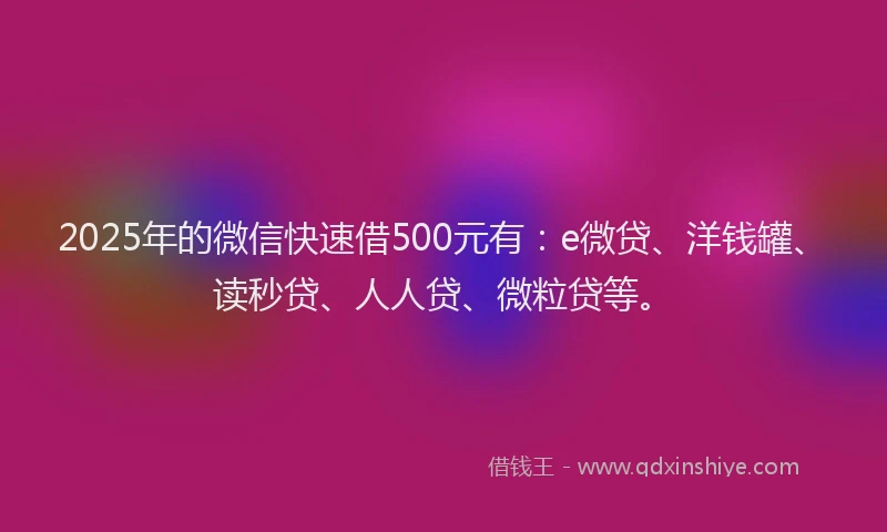 2025年的微信快速借500元有：e微贷、洋钱罐、读秒贷、人人贷、微粒贷等。