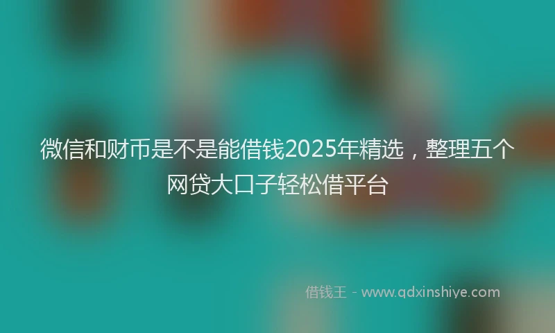 微信和财币是不是能借钱2025年精选，整理五个网贷大口子轻松借平台