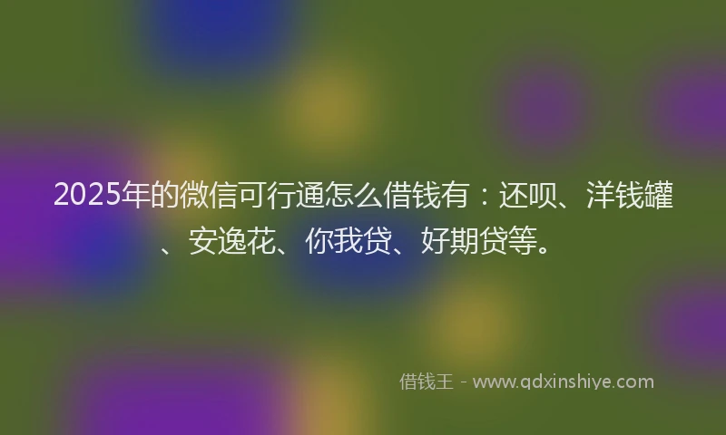 2025年的微信可行通怎么借钱有：还呗、洋钱罐、安逸花、你我贷、好期贷等。
