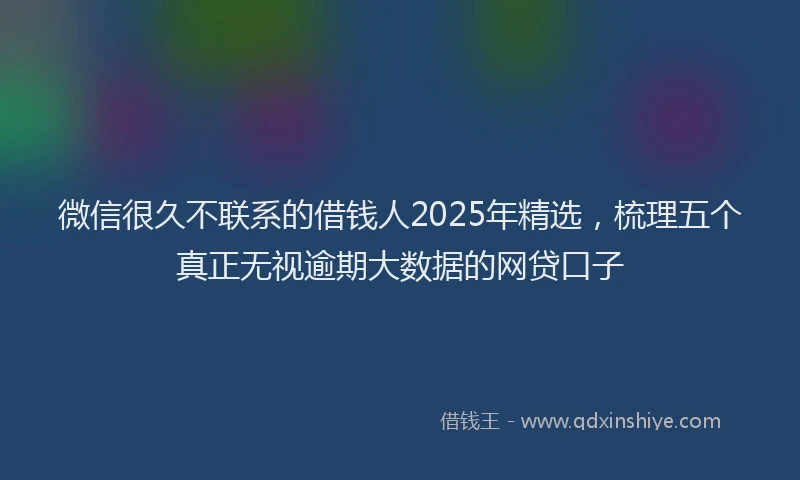 微信很久不联系的借钱人2025年精选，梳理五个真正无视逾期大数据的网贷口子