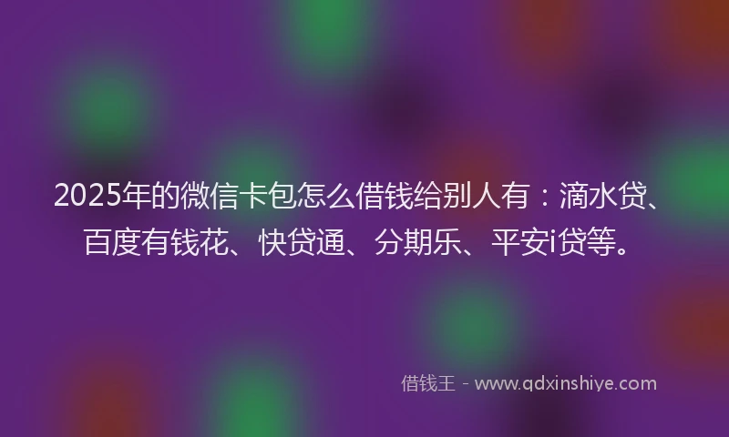 2025年的微信卡包怎么借钱给别人有：滴水贷、百度有钱花、快贷通、分期乐、平安i贷等。