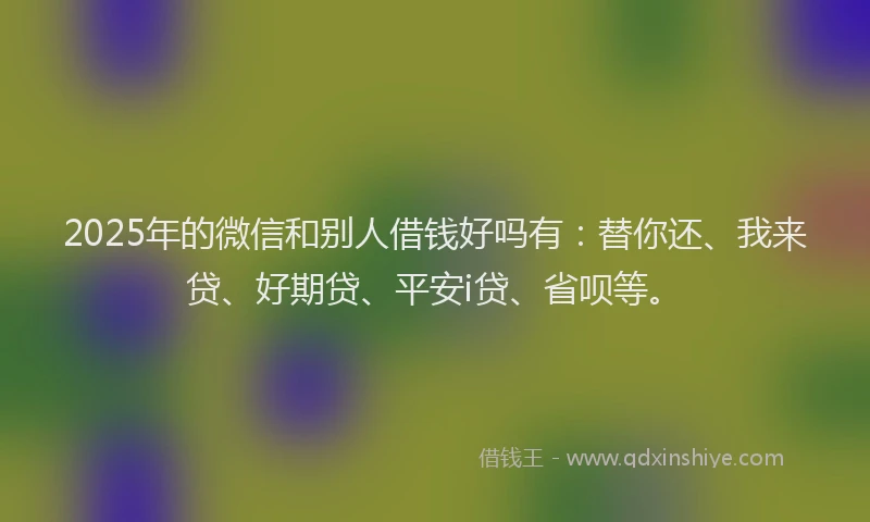 2025年的微信和别人借钱好吗有：替你还、我来贷、好期贷、平安i贷、省呗等。