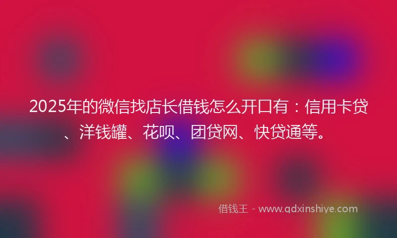 2025年的微信找店长借钱怎么开口有：信用卡贷、洋钱罐、花呗、团贷网、快贷通等。