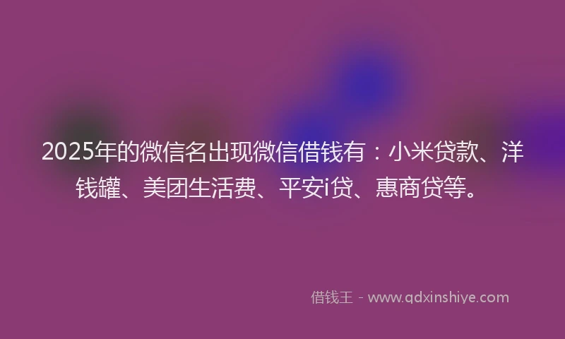 2025年的微信名出现微信借钱有：小米贷款、洋钱罐、美团生活费、平安i贷、惠商贷等。