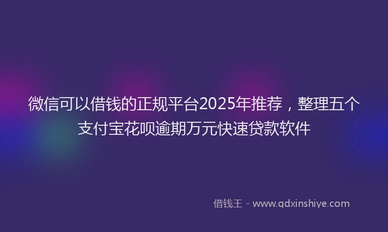 微信可以借钱的正规平台2025年推荐，整理五个支付宝花呗逾期万元快速贷款软件