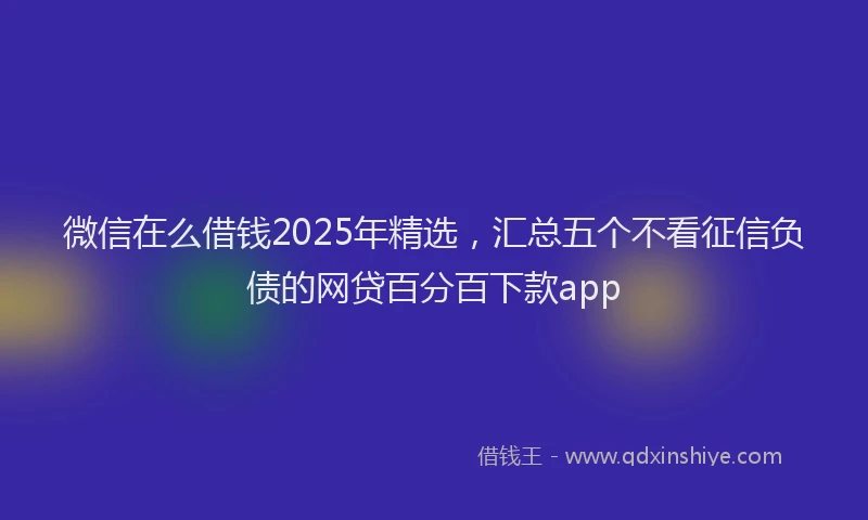 微信在么借钱2025年精选，汇总五个不看征信负债的网贷百分百下款app