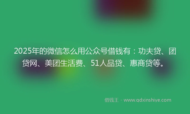 2025年的微信怎么用公众号借钱有：功夫贷、团贷网、美团生活费、51人品贷、惠商贷等。