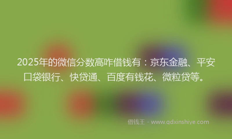 2025年的微信分数高咋借钱有：京东金融、平安口袋银行、快贷通、百度有钱花、微粒贷等。