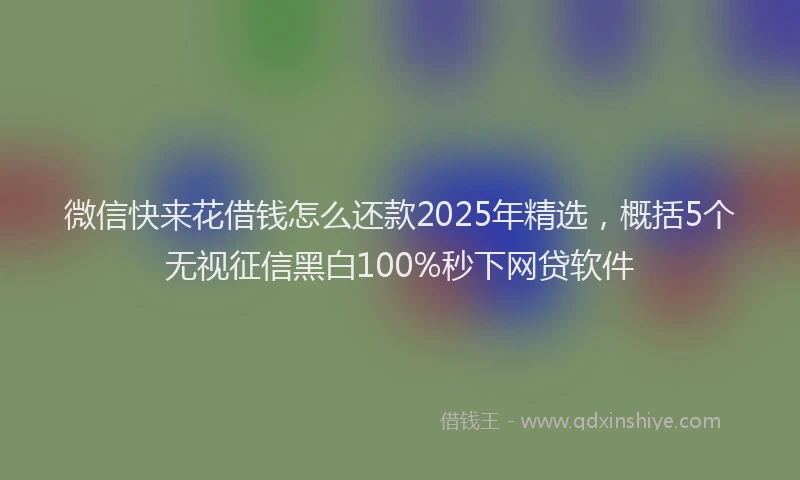 微信快来花借钱怎么还款2025年精选，概括5个无视征信黑白100%秒下网贷软件