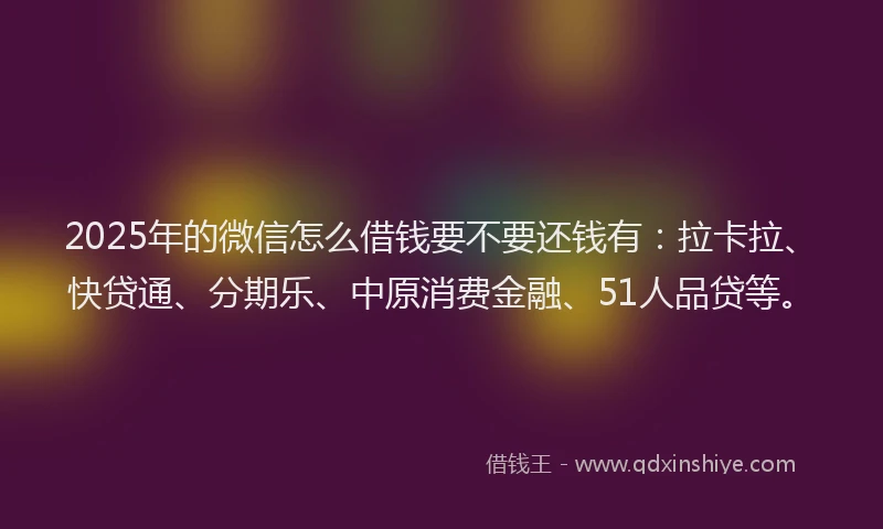 2025年的微信怎么借钱要不要还钱有：拉卡拉、快贷通、分期乐、中原消费金融、51人品贷等。