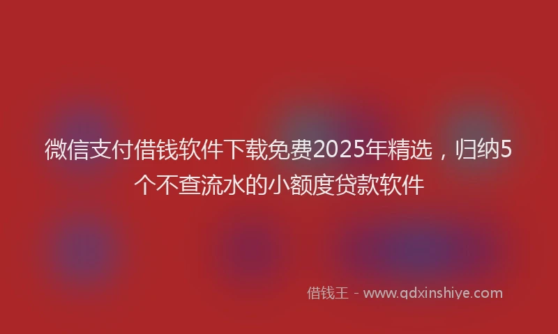 微信支付借钱软件下载免费2025年精选，归纳5个不查流水的小额度贷款软件