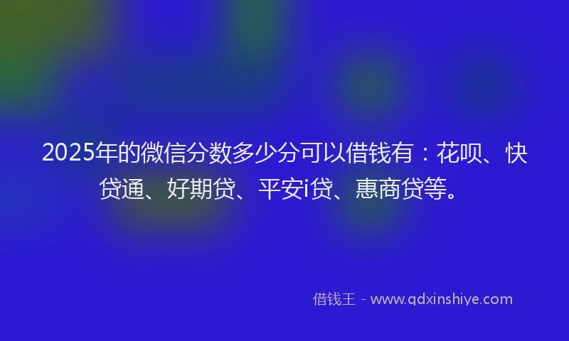 2025年的微信分数多少分可以借钱有：花呗、快贷通、好期贷、平安i贷、惠商贷等。