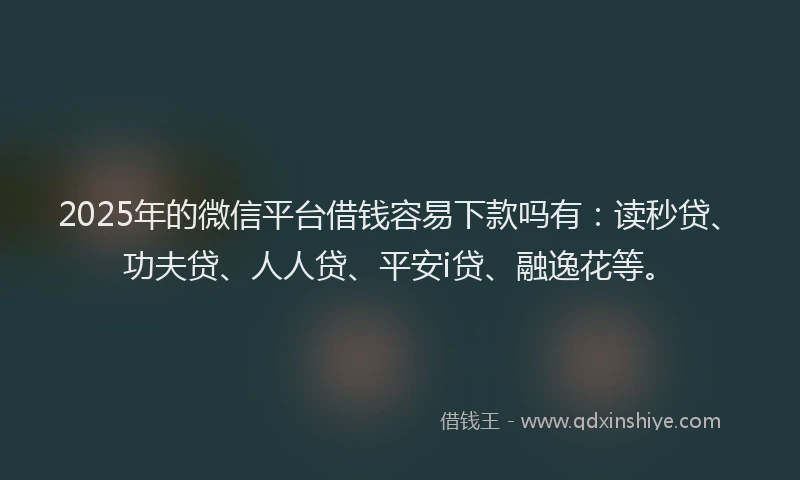 2025年的微信平台借钱容易下款吗有：读秒贷、功夫贷、人人贷、平安i贷、融逸花等。