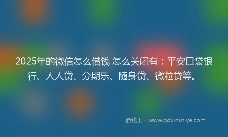 2025年的微信怎么借钱 怎么关闭有：平安口袋银行、人人贷、分期乐、随身贷、微粒贷等。
