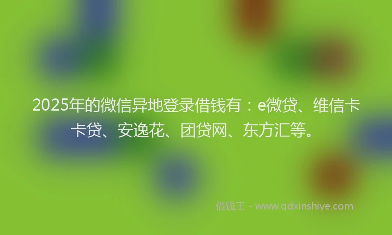 2025年的微信异地登录借钱有：e微贷、维信卡卡贷、安逸花、团贷网、东方汇等。