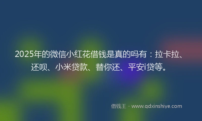 2025年的微信小红花借钱是真的吗有：拉卡拉、还呗、小米贷款、替你还、平安i贷等。