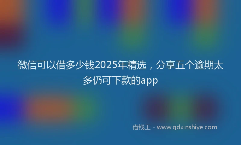 微信可以借多少钱2025年精选，分享五个逾期太多仍可下款的app