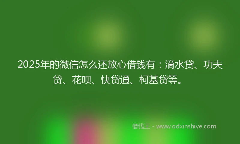 2025年的微信怎么还放心借钱有：滴水贷、功夫贷、花呗、快贷通、柯基贷等。