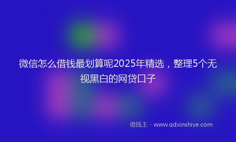 微信怎么借钱最划算呢2025年精选，整理5个无视黑白的网贷口子
