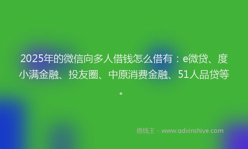 2025年的微信向多人借钱怎么借有：e微贷、度小满金融、投友圈、中原消费金融、51人品贷等。