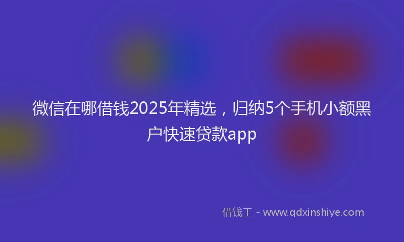 微信在哪借钱2025年精选，归纳5个手机小额黑户快速贷款app
