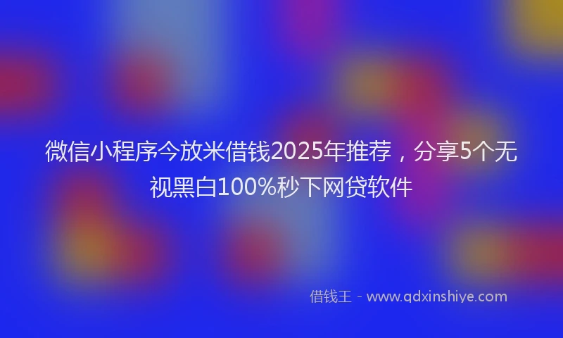 微信小程序今放米借钱2025年推荐，分享5个无视黑白100%秒下网贷软件