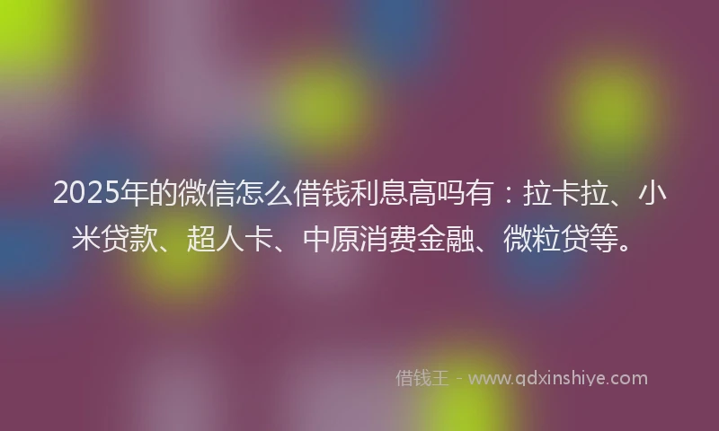 2025年的微信怎么借钱利息高吗有：拉卡拉、小米贷款、超人卡、中原消费金融、微粒贷等。