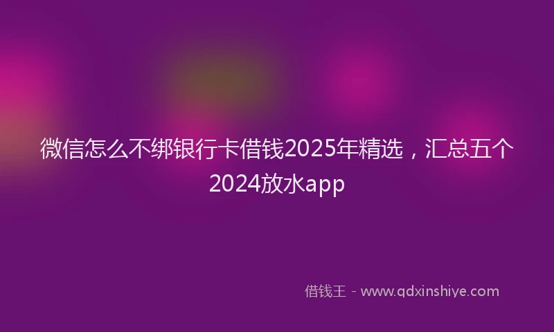 微信怎么不绑银行卡借钱2025年精选，汇总五个2024放水app