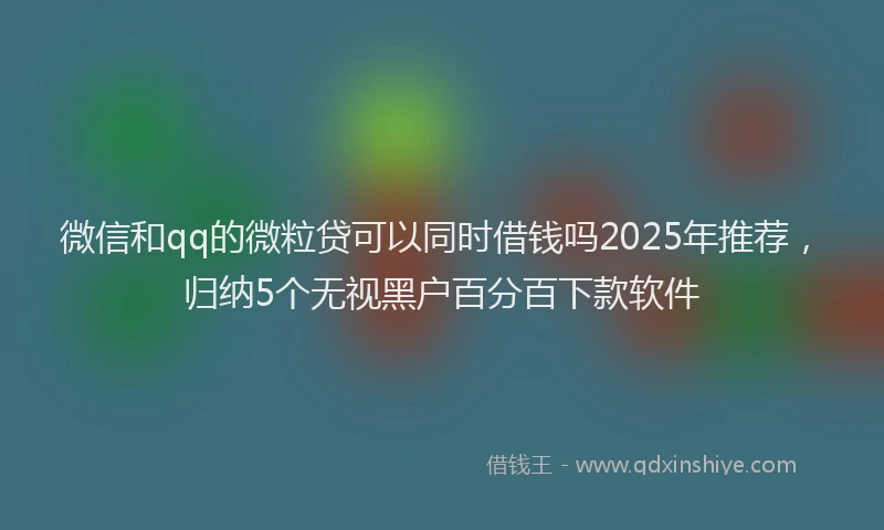 微信和qq的微粒贷可以同时借钱吗2025年推荐，归纳5个无视黑户百分百下款软件