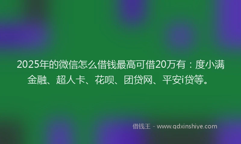 2025年的微信怎么借钱最高可借20万有：度小满金融、超人卡、花呗、团贷网、平安i贷等。
