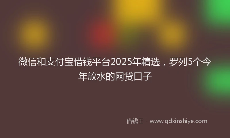 微信和支付宝借钱平台2025年精选，罗列5个今年放水的网贷口子