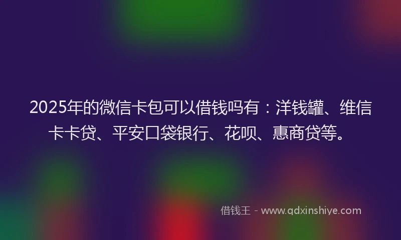 2025年的微信卡包可以借钱吗有：洋钱罐、维信卡卡贷、平安口袋银行、花呗、惠商贷等。