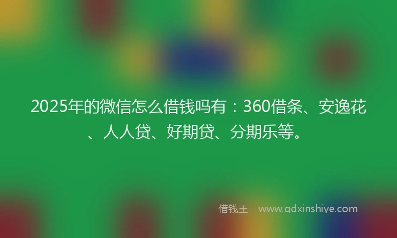 2025年的微信怎么借钱吗有：360借条、安逸花、人人贷、好期贷、分期乐等。