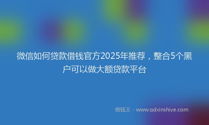 微信如何贷款借钱官方2025年推荐，整合5个黑户可以做大额贷款平台