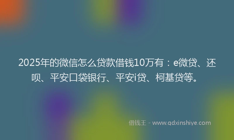 2025年的微信怎么贷款借钱10万有：e微贷、还呗、平安口袋银行、平安i贷、柯基贷等。