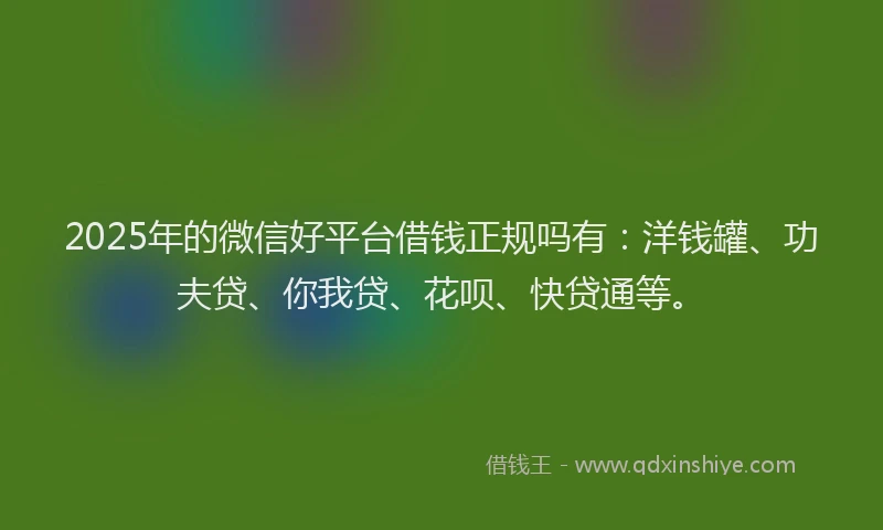 2025年的微信好平台借钱正规吗有：洋钱罐、功夫贷、你我贷、花呗、快贷通等。