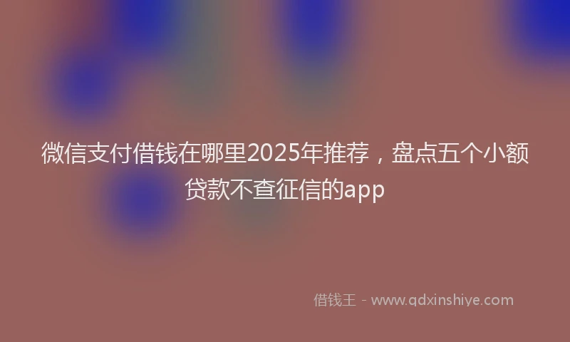 微信支付借钱在哪里2025年推荐，盘点五个小额贷款不查征信的app